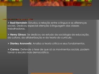 Basil Bernstein : Estudou a relação entre a língua e as diferenças sociais. Dedicou especial atenção à linguagem das classes trabalhadoras. Henry Giroux : Se dedicou ao estudo da sociologia da educação, da cultura, da alfabetização e da teoria do currículo. Stanley Aronowitz : Analisa a teoria crítica e seus fundamentos. Carnoy : Defende a tese de que só os movimentos sociais, podem tornar a escola mais democrática. 
