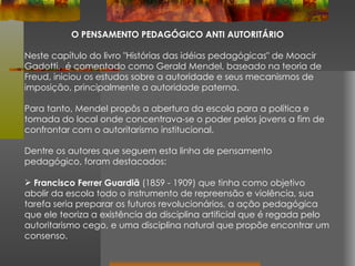 O PENSAMENTO PEDAGÓGICO ANTI AUTORITÁRIO Neste capítulo do livro "Histórias das idéias pedagógicas" de Moacir Gadotti,  é comentado como Gerald Mendel, baseado na teoria de Freud, iniciou os estudos sobre a autoridade e seus mecanismos de imposição, principalmente a autoridade paterna.  Para tanto, Mendel propôs a abertura da escola para a política e tomada do local onde concentrava-se o poder pelos jovens a fim de confrontar com o autoritarismo institucional. Dentre os autores que seguem esta linha de pensamento pedagógico, foram destacados: Francisco Ferrer Guardiã  (1859 - 1909) que tinha como objetivo abolir da escola todo o instrumento de repreensão e violência, sua tarefa seria preparar os futuros revolucionários, a ação pedagógica que ele teoriza a existência da disciplina artificial que é regada pelo autoritarismo cego, e uma disciplina natural que propõe encontrar um consenso. 