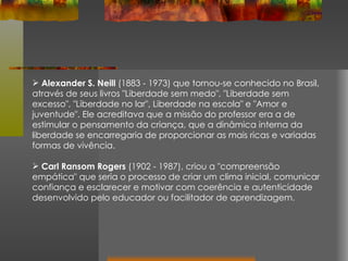 Alexander S. Neill  (1883 - 1973) que tornou-se conhecido no Brasil, através de seus livros "Liberdade sem medo", "Liberdade sem excesso", "Liberdade no lar", Liberdade na escola" e "Amor e juventude". Ele acreditava que a missão do professor era a de estimular o pensamento da criança, que a dinâmica interna da liberdade se encarregaria de proporcionar as mais ricas e variadas formas de vivência. Carl Ransom Rogers  (1902 - 1987), criou a "compreensão empática" que seria o processo de criar um clima inicial, comunicar confiança e esclarecer e motivar com coerência e autenticidade desenvolvido pelo educador ou facilitador de aprendizagem. 