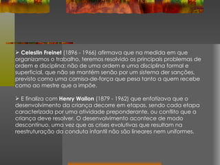 Celestin Freinet  (1896 - 1966) afirmava que na medida em que organizamos o trabalho, teremos resolvido os principais problemas de ordem e disciplina: não de uma ordem e uma disciplina formal e superficial, que não se mantém senão por um sistema der sanções, previsto como uma camisa-de-força que pesa tanto a quem recebe como ao mestre que a impõe. E finaliza com  Henry Wallon  (1879 - 1962) que enfatizava que o desenvolvimento da criança decorre em etapas, sendo cada etapa caracterizada por uma atividade preponderante, ou conflito que a criança deve resolver. O desenvolvimento acontece de modo descontínuo, uma vez que as crises evolutivas que resultam na reestruturação da conduta infantil não são lineares nem uniformes. 