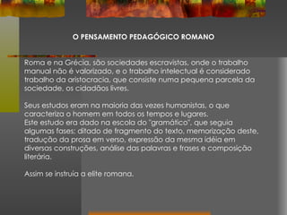 O PENSAMENTO PEDAGÓGICO ROMANO Roma e na Grécia, são sociedades escravistas, onde o trabalho manual não é valorizado, e o trabalho intelectual é considerado trabalho da aristocracia, que consiste numa pequena parcela da sociedade, os cidadãos livres. Seus estudos eram na maioria das vezes humanistas, o que caracteriza o homem em todos os tempos e lugares.  Este estudo era dado na escola do "gramático", que seguia algumas fases; ditado de fragmento do texto, memorização deste, tradução da prosa em verso, expressão da mesma idéia em diversas construções, análise das palavras e frases e composição literária.  Assim se instruía a elite romana. 