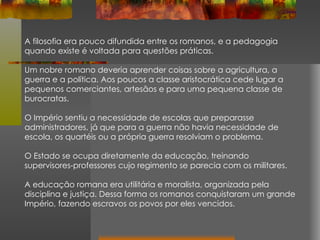 A filosofia era pouco difundida entre os romanos, e a pedagogia quando existe é voltada para questões práticas. Um nobre romano deveria aprender coisas sobre a agricultura, a guerra e a política. Aos poucos a classe aristocrática cede lugar a pequenos comerciantes, artesãos e para uma pequena classe de burocratas.  O Império sentiu a necessidade de escolas que preparasse administradores, já que para a guerra não havia necessidade de escola, os quartéis ou a própria guerra resolviam o problema.  O Estado se ocupa diretamente da educação, treinando supervisores-professores cujo regimento se parecia com os militares. A educação romana era utilitária e moralista, organizada pela disciplina e justiça. Dessa forma os romanos conquistaram um grande Império, fazendo escravos os povos por eles vencidos . 