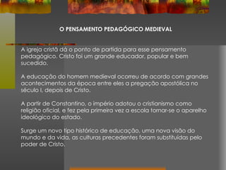O PENSAMENTO PEDAGÓGICO MEDIEVAL A igreja cristã dá o ponto de partida para esse pensamento pedagógico. Cristo foi um grande educador, popular e bem sucedido. A educação do homem medieval ocorreu de acordo com grandes acontecimentos da época entre eles a pregação apostólica no século I, depois de Cristo.  A partir de Constantino, o império adotou o cristianismo como religião oficial, e fez pela primeira vez a escola tornar-se o aparelho ideológico do estado.  Surge um novo tipo histórico de educação, uma nova visão do mundo e da vida, as culturas precedentes foram substituídas pelo poder de Cristo. 