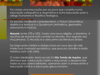 Foi criada uma educação par ao povo que consistia numa educação catequética e dogmática e outra educação para o clérigo humanista e filosófica teológica. Os estudos medievais compreendiam, o Trivium (Gramática, dialética e teórica) e o Quadrivium (Aritmética, geometria, astronomia e música). Maomé  (entre 570 e 532), funda uma nova religião, o islamismo. A doutrina de Maomé está contida no Alcorão, livro sagrado dos muçulmanos. O Alcorão é a obra prima da literatura árabe. Da briga entre cristãos e árabes inicia um novo tipo de vida intelectual chamada escolástica, que procura conciliar a razão histórica com a fé cristã.  O maior idealizador desta escola foi  São Tomás de Aquino , que afirmava que a educação habita o educando a desabrochar todas as suas potencialidades, operando assim a síntese entre a educação cristã e a educação greco-romana. 