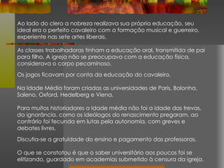 Ao lado do clero a nobreza realizava sua própria educação, seu ideal era o perfeito cavaleiro com a formação musical e guerreiro, experiente nas sete artes liberais. As classes trabalhadoras tinham a educação oral, transmitida de pai para filho. A igreja não se preocupava com a educação física, considerava o corpo pecaminoso.  Os jogos ficavam por conta da educação do cavaleiro. Na Idade Média foram criadas as universidades de Paris, Bolonha, Saleno, Oxford, Hedelberg e Viena.  Para muitos historiadores a Idade média não foi a idade das trevas, da ignorância, como os ideólogos do renascimento pregaram, ao contrário foi fecunda em lutas pela autonomia, com greves e debates livres.  Discutia-se a gratuidade do ensino e pagamento das professoras. O que se constatou é que o saber universitário aos poucos foi se elitizando, guardado em academias submetido à censura da igreja. 