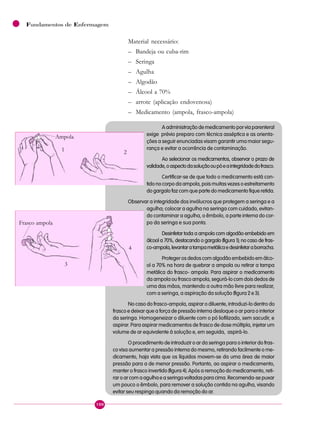 100
Fundamentos de Enfermagem
Material necessário:
– Bandeja ou cuba-rim
– Seringa
– Agulha
– Algodão
– Álcool a 70%
– arrote (aplicação endovenosa)
– Medicamento (ampola, frasco-ampola)
A administração de medicamento por via parenteral
exige prévio preparo com técnica asséptica e as orienta-
ções a seguir enunciadas visam garantir uma maior segu-
rança e evitar a ocorrência de contaminação.
Ao selecionar os medicamentos, observar o prazo de
validade,oaspectodasoluçãooupóeaintegridadedofrasco.
Certificar-se de que todo o medicamento está con-
tido no corpo da ampola, pois muitas vezes o estreitamento
do gargalo faz com que parte do medicamento fique retida.
Observar a integridade dos invólucros que protegem a seringa e a
agulha; colocar a agulha na seringa com cuidado, evitan-
do contaminar a agulha, o êmbolo, a parte interna do cor-
po da seringa e sua ponta.
Desinfetar toda a ampola com algodão embebido em
álcool a 70%, destacando o gargalo (figura 1); no caso de fras-
co-ampola,levantaratampametálicaedesinfetaraborracha.
Proteger os dedos com algodão embebido em álco-
ol a 70% na hora de quebrar a ampola ou retirar a tampa
metálica do frasco- ampola. Para aspirar o medicamento
da ampola ou frasco ampola, segurá-lo com dois dedos de
uma das mãos, mantendo a outra mão livre para realizar,
com a seringa, a aspiração da solução (figura 2e3).
No caso do frasco-ampola, aspirar o diluente, introduzi-lo dentro do
frasco e deixar que a força de pressão interna desloque o ar para o interior
da seringa. Homogeneizar o diluente com o pó liofilizado, sem sacudir, e
aspirar. Para aspirar medicamentos de frasco de dose múltipla, injetar um
volume de ar equivalente à solução e, em seguida, aspirá-lo.
O procedimento de introduzir o ar da seringa para o interior do fras-
co visa aumentar a pressão interna do mesmo, retirando facilmente o me-
dicamento, haja vista que os líquidos movem-se da uma área de maior
pressão para a de menor pressão. Portanto, ao aspirar o medicamento,
manter o frasco invertido (figura4). Após a remoção do medicamento, reti-
rar o ar com a agulha e a seringa voltadas para cima. Recomenda-se puxar
um pouco o êmbolo, para remover a solução contida na agulha, visando
evitar seu respingo quando da remoção do ar.
1
Ampola
2
3
4
Frasco ampola
 