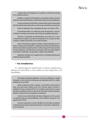 101
P E
A
ROF
A agulha deve ser protegida com o protetor e o êmbolo da seringa
com o próprio invólucro.
Identificar o material com fita adesiva, na qual deve constar o nome do
paciente,númerodeleito/quarto,medicamento,doseeviadeadministração.
As precauções para administrar medicamentos pela via parenteral
são importantes para evitar danos muitas vezes irreversíveis ao paciente.
Antes da aplicação, fazer antissepsia da pele, com álcool a 70%.
É importante realizar um rodízio dos locais de aplicação, o que evi-
ta lesões nos tecidos do paciente, decorrentes de repetidas aplicações.
Observar a angulação de administração de acordo com a via e
comprimento da agulha, que deve ser adequada à via, ao tipo de medi-
camento, à idade do paciente e à sua estrutura física.
Após a introdução da agulha no tecido e antes de pressionar o êm-
bolo da seringa para administrar o medicamento pelas vias subcutânea e
intramuscular, deve-se aspirar para ter a certeza de que não houve punção
de vaso sangüíneo. Caso haja retorno de sangue, retirar a punção, preparar
novamente a medicação, se necessário, e repetir o procedimento.
Desprezar a seringa, com a agulha junta, em recipiente próprio para
materiais perfurocortantes.
• Via intradérmica
É a administração de medicamentos na derme, indicada para a
aplicação de vacina BCG e como auxiliar em testes diagnósticos e de
sensibilidade.
Para testes de hipersensibilidade, o local mais utilizado é a região
escapular e a face interna do antebraço; para aplicação de BCG, a região
deltóide do braço direito.
Esticar a pele para inserir a agulha, o que facilita a introdução do
bisel, que deve estar voltado para cima; visando atingir somente a
epiderme, formar um ângulo de 15º com a agulha, posicionando-a quase
paralela à superfície da mesma. Não se faz necessário realizar aspiração,
devido à ausência de vaso sangüíneo na epiderme.
O volume a ser administrado não deve ultrapassar a 0,5ml, por ser
um tecido de pequena expansibilidade, sendo utilizada seringa de 1ml e
agulha 10x5 e 13x4,5.
Quando a aplicação é correta, identifica-se a formação de pápula,
caracterizada por pequena elevação da pele no local onde o medicamen-
to foi introduzido.
 