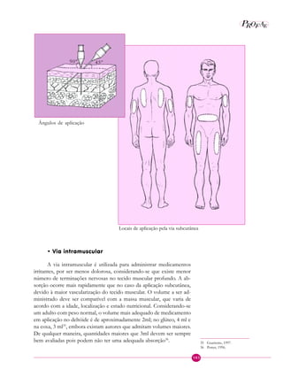 103
P E
A
ROF
• Via intramuscular
A via intramuscular é utilizada para administrar medicamentos
irritantes, por ser menos dolorosa, considerando-se que existe menor
número de terminações nervosas no tecido muscular profundo. A ab-
sorção ocorre mais rapidamente que no caso da aplicação subcutânea,
devido à maior vascularização do tecido muscular. O volume a ser ad-
ministrado deve ser compatível com a massa muscular, que varia de
acordo com a idade, localização e estado nutricional. Considerando-se
um adulto com peso normal, o volume mais adequado de medicamento
em aplicação no deltóide é de aproximadamente 2ml; no glúteo, 4 ml e
na coxa, 3 ml35
, embora existam autores que admitam volumes maiores.
De qualquer maneira, quantidades maiores que 3ml devem ser sempre
bem avaliadas pois podem não ter uma adequada absorção36
.
Locais de aplicação pela via subcutânea
Ângulos de aplicação
90º 45º
35 Guariente, 1997.
36 Potter, 1996.
 