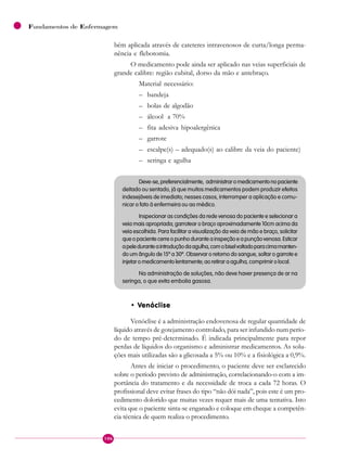 106
Fundamentos de Enfermagem
bém aplicada através de cateteres intravenosos de curta/longa perma-
nência e flebotomia.
O medicamento pode ainda ser aplicado nas veias superficiais de
grande calibre: região cubital, dorso da mão e antebraço.
Material necessário:
– bandeja
– bolas de algodão
– álcool a 70%
– fita adesiva hipoalergênica
– garrote
– escalpe(s) – adequado(s) ao calibre da veia do paciente)
– seringa e agulha
Deve-se,preferencialmente, administraromedicamentonopaciente
deitado ou sentado, já que muitos medicamentos podem produzir efeitos
indesejáveis de imediato; nesses casos, interromper a aplicação e comu-
nicar o fato à enfermeira ou ao médico.
Inspecionar as condições da rede venosa do paciente e selecionar a
veia mais apropriada; garrotear o braço aproximadamente 10cm acima da
veia escolhida. Para facilitar a visualização da veia de mão e braço, solicitar
queopacientecerreopunhoduranteainspeçãoeapunçãovenosa.Esticar
apeleduranteaintroduçãodaagulha,comobiselvoltadoparacimamanten-
do um ângulo de 15º a 30º. Observar o retorno do sangue, soltar o garrote e
injetaromedicamentolentamente;aoretiraraagulha,comprimirolocal.
Na administração de soluções, não deve haver presença de ar na
seringa, o que evita embolia gasosa.
• Venóclise
Venóclise é a administração endovenosa de regular quantidade de
líquido através de gotejamento controlado, para ser infundido num perío-
do de tempo pré-determinado. É indicada principalmente para repor
perdas de líquidos do organismo e administrar medicamentos. As solu-
ções mais utilizadas são a glicosada a 5% ou 10% e a fisiológica a 0,9%.
Antes de iniciar o procedimento, o paciente deve ser esclarecido
sobre o período previsto de administração, correlacionando-o com a im-
portância do tratamento e da necessidade de troca a cada 72 horas. O
profissional deve evitar frases do tipo “não dói nada”, pois este é um pro-
cedimento dolorido que muitas vezes requer mais de uma tentativa. Isto
evita que o paciente sinta-se enganado e coloque em cheque a competên-
cia técnica de quem realiza o procedimento.
 