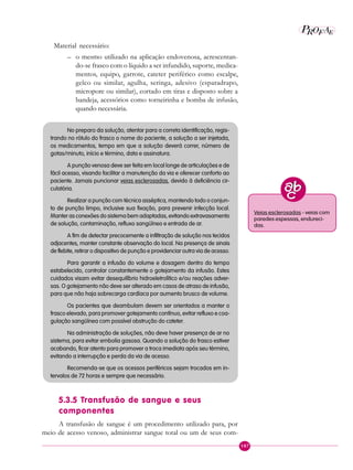 107
P E
A
ROF
Material necessário:
– o mesmo utilizado na aplicação endovenosa, acrescentan-
do-se frasco com o líquido a ser infundido, suporte, medica-
mentos, equipo, garrote, cateter periférico como escalpe,
gelco ou similar, agulha, seringa, adesivo (esparadrapo,
micropore ou similar), cortado em tiras e disposto sobre a
bandeja, acessórios como torneirinha e bomba de infusão,
quando necessária.
No preparo da solução, atentar para a correta identificação, regis-
trando no rótulo do frasco o nome do paciente, a solução a ser injetada,
os medicamentos, tempo em que a solução deverá correr, número de
gotas/minuto, início e término, data e assinatura.
A punção venosa deve ser feita em local longe de articulações e de
fácil acesso, visando facilitar a manutenção da via e oferecer conforto ao
paciente. Jamais puncionar veias esclerosadas, devido à deficiência cir-
culatória.
Realizar a punção com técnica asséptica, mantendo todo o conjun-
to de punção limpo, inclusive sua fixação, para prevenir infecção local.
Manter as conexões do sistema bem adaptadas, evitando extravasamento
de solução, contaminação, refluxo sangüíneo e entrada de ar.
A fim de detectar precocemente a infiltração de solução nos tecidos
adjacentes, manter constante observação do local. Na presença de sinais
de flebite, retirar o dispositivo de punção e providenciar outra via de acesso.
Para garantir a infusão do volume e dosagem dentro do tempo
estabelecido, controlar constantemente o gotejamento da infusão. Estes
cuidados visam evitar desequilíbrio hidroeletrolítico e/ou reações adver-
sas. O gotejamento não deve ser alterado em casos de atraso de infusão,
para que não haja sobrecarga cardíaca por aumento brusco de volume.
Os pacientes que deambulam devem ser orientados a manter o
frasco elevado, para promover gotejamento contínuo, evitar refluxo e coa-
gulação sangüínea com possível obstrução do cateter.
Na administração de soluções, não deve haver presença de ar no
sistema, para evitar embolia gasosa. Quando a solução do frasco estiver
acabando, ficar atento para promover a troca imediata após seu término,
evitando a interrupção e perda da via de acesso.
Recomenda-se que os acessos periféricos sejam trocados em in-
tervalos de 72 horas e sempre que necessário.
5.3.5 Transfusão de sangue e seus
componentes
A transfusão de sangue é um procedimento utilizado para, por
meio de acesso venoso, administrar sangue total ou um de seus com-
Veias esclerosadas - veias com
paredes espessas, endureci-
das.
 