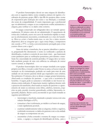 109
P E
A
ROF
O produto hemoterápico deverá ter uma etiqueta de identifica-
ção com os seguintes dados: nome completo; número de registro e lo-
calização do paciente; grupo ABO e tipo Rh do receptor; data e nome
do responsável pela realização dos testes e sua liberação; e resultado
dos testes de compatibilidade. É muito importante que o profissional
que vai administrar o sangue ou seu componente confira atentamente a
etiqueta, para verificar se os dados estão corretos.
O sangue conservado em refrigerador deve ser retirado aproxi-
madamente 30 minutos antes de ser administrado. O aquecimento de
rotina não é indicado, exceto nos casos de transfusões rápidas ou maci-
ças (se absolutamente necessário), considerando-se o risco de hemóli-
se. Deve-se evitar o banho-maria mas, se este for o único recurso
disponível, deve-se assegurar que a água esteja limpa, a temperatura
não exceda a 37°C e a bolsa convenientemente protegida para evitar
contato direto com a água37
.
Antes de iniciar a transfusão, faz-se preciso identificar o pacien-
te, perguntando-lhe diretamente o nome ou verificando a pulseira de
identificação, e realizar o controle de seus sinais vitais - que funcionará
como parâmetro para as verificações posteriores, pois durante a trans-
fusão há a necessidade de controle periódico. O sangue deve ser insta-
lado mediante punção de uma veia calibrosa ou utilização de cateter
venoso central, se disponível.
O produto hemoterápico deve ser sempre instalado com equipo
próprio com filtro, e trocado a cada 4 horas ou antes, se houver sinais de
saturação ou de contaminação, podendo ser usado para mais de uma
unidade em um mesmo paciente desde que respeitados esses critérios.
Nos primeiros 15 minutos, deve-se deixar o sangue gotejar lentamente,
observando as condições do paciente - o que evita a ocorrência de
hemólise. A seguir, pode-se aumentar a velocidade se não houver ne-
nhuma contra-indicação. É importante manter vigilância durante todo
o processo de transfusão, observando as reações do paciente e o apare-
cimento de sinais ou sintomas como febre, calafrios, tremores, erup-
ções na pele, prurido (coceira) generalizado, cefaléia, hipotensão, ta-
quicardia, dispnéia. Nesses casos, recomenda-se que sejam tomadas as
seguintes providências38
:
– interromper a transfusão, mantendo a punção venosa com uma
solução fisiológica a 0,9%;
– comunicar o fato à enfermeira, ao médico e ao banco de sangue,
o mais rapidamente possível;
– examinar cuidadosamente todas as etiquetas, rótulos e registros,
conferindo novamente os dados do paciente com os da unidade
de sangue ou componente em uso;
– encaminhar a bolsa contendo o restante do sangue ou compo-
nente, o equipo e a etiqueta de identificação da bolsa, para o
Observe se não há presença de
bolhas ou alteração na colora-
ção do sangue. A presença de
bolhas pode indicar crescimen-
to bacteriano e a cor anormal
ou turvação podem ser
indicativos de hemólise.
É terminantemente proibida a
adição, ao sangue ou a seus
componentes, de quaisquer
substâncias ou medicamentos,
bem como sua infusão
concomitante pela mesma linha
que a do sangue. Se absoluta-
mente necessárias, optar por
soluções isotônicas ao sangue,
isentas de cálcio – o que evita a
ocorrência de hemólise.
O tempo de transfusão não
deve exceder a 4 horas, devido
ao risco de proliferação
bacteriana.
37 Ministério da Saúde, 1993.
38 Op. cit, 1993.
 