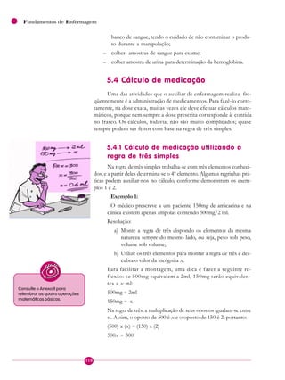 110
Fundamentos de Enfermagem
banco de sangue, tendo o cuidado de não contaminar o produ-
to durante a manipulação;
– colher amostras de sangue para exame;
– colher amostra de urina para determinação da hemoglobina.
5.4 Cálculo de medicação
Uma das atividades que o auxiliar de enfermagem realiza fre-
qüentemente é a administração de medicamentos. Para fazê-lo corre-
tamente, na dose exata, muitas vezes ele deve efetuar cálculos mate-
máticos, porque nem sempre a dose prescrita corresponde à contida
no frasco. Os cálculos, todavia, não são muito complicados; quase
sempre podem ser feitos com base na regra de três simples.
5.4.1 Cálculo de medicação utilizando a
regra de três simples
Na regra de três simples trabalha-se com três elementos conheci-
dos, e a partir deles determina-se o 4º elemento. Algumas regrinhas prá-
ticas podem auxiliar-nos no cálculo, conforme demonstram os exem-
plos 1 e 2.
Exemplo 1:
O médico prescreve a um paciente 150mg de amicacina e na
clínica existem apenas ampolas contendo 500mg/2 ml.
Resolução:
a) Monte a regra de três dispondo os elementos da mesma
natureza sempre do mesmo lado, ou seja, peso sob peso,
volume sob volume;
b) Utilize os três elementos para montar a regra de três e des-
cubra o valor da incógnita x.
Para facilitar a montagem, uma dica é fazer a seguinte re-
flexão: se 500mg equivalem a 2ml, 150mg serão equivalen-
tes a x ml:
500mg = 2ml
150mg = x
Na regra de três, a multiplicação de seus opostos igualam-se entre
si. Assim, o oposto de 500 é x e o oposto de 150 é 2, portanto:
(500) x (x) = (150) x (2)
500x = 300
Consulte o Anexo II para
relembrar as quatro operações
matemáticas básicas.
 
