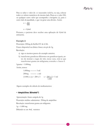 111
P E
A
ROF
Para se saber o valor de x é necessário isolá-lo, ou seja, colocar
todos os valores numéricos do mesmo lado. Passa-se o valor 500,
ou qualquer outro valor que acompanhe a incógnita (x), para o
outro lado da igualdade, o que vai gerar uma divisão. Assim:
x = 300
500
x = 0,6ml
Portanto, o paciente deve receber uma aplicação de 0,6ml de
amicacina.
Exemplo 2:
Prescrição: 200mg de Keflin EV de 6/6h.
Frasco disponível na clínica: frasco em pó de 1g.
Resolução:
a) siga os mesmos passos do exemplo anterior;
b) transforme grandezas diferentes em grandezas iguais, an-
tes de montar a regra de três; nesse caso, tem-se que
transformar grama em miligrama; consulte o Anexo I.
1grama = 1.000mg
Assim, temos:
1.000mg ——— 5 ml
200mg ——— x ml
(1.000) x (x) = 200 x 5 x = 200 x 5 = 1 ml
1.000
Alguns exemplos de cálculo de medicamentos:
• Ampicilina (Binotal®
)
Apresentação: frasco-ampola de 1g
Prescrição médica: administrar 250mg de ampicilina
Resolução: transformar grama em miligrama
1g = 1.000 mg
Diluindo-se em 4ml, teremos:
 