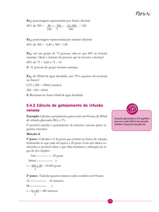 115
P E
A
ROF
Ex1
: porcentagem representada por fração decimal
40% de 300 = 40 x 300 = 12. 000 = 120
100 1 100
Ex2
: porcentagem representada por número decimal
40% de 300 = 0,40 x 300 = 120
Ex3
: em um grupo de 75 pessoas, sabe-se que 68% já tiveram
sarampo. Qual o número de pessoas que já tiveram a doença?
68% de 75 = 0,68 x 75 = 51
R: 51 pessoas do grupo tiveram sarampo.
Ex4
: de 200ml de água destilada, usei 70%; quantos ml restaram
no frasco?
0,70 x 200 = 140ml (usados)
200 - 140 = 60ml
R: Restaram no frasco 60ml de água destilada.
5.4.3 Cálculo de gotejamento de infusão
venosa
Exemplo: Calcular o gotejamento, para correr em 8 horas, de 500ml
de solução glicosada (SG) a 5%.
É possível calcular o gotejamento de infusões venosas pelos se-
guintes métodos:
Método A
1º passo - Calcular o nº de gotas que existem no frasco de solução,
lembrando-se que cada ml equiva a 20 gotas. Com três dados co-
nhecidos, é possível obter o que falta mediante a utilização de re-
gra de três simples:
1ml ————— 20 gotas
500ml ————— x
x = 500 x 20 = 10.000 gotas
1
2º passo - Calcular quantos minutos estão contidos em 8 horas:
1h ————— 60 minutos
8h ————— x
x = 8 x 60 = 480 minutos
1
Solução glicosada a 5% significa
que em cada 100ml de solução
existem 5 gramas de glicose.
 