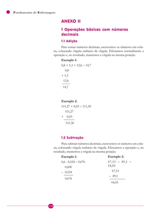 126
Fundamentos de Enfermagem
ANEXO II
1 Operações básicas com números
decimais
1.1 Adição
Para somar números decimais, escrevemos os números em colu-
na, colocando vírgula embaixo de vírgula. Efetuamos normalmente a
operação e, no resultado, mantemos a vírgula na mesma posição.
Exemplo 1:
0,8 + 1,3 + 12,6 = 14,7
0,8
+ 1,3
12,6
————
14,7
Exemplo 2:
111,27 + 0,03 = 111,30
111,27
+ 0,03
——————
111,30
1.2 Subtração
Para subtrair números decimais, escrevemos os números em colu-
na, colocando vírgula embaixo de vírgula. Efetuamos a operação e, no
resultado, mantemos a vírgula na mesma posição.
Exemplo 1:
0,6 - 0,524 = 0,076
0,600
– 0,524
——————
0,076
Exemplo 2:
67,15 – 49,1 =
18,05
67,15
– 49,1
—————
18,05
 