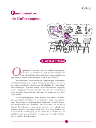 15
P E
A
ROF
Identificando a ação educativa
Fundamentos
de Enfermagem
O
1- APRESENTAÇÃO
1- APRESE1. APRESENTAÇÃO
s princípios, conceitos e técnicas enfocados no presen-
te módulo são essenciais ao bom desenvolvimento das
demais disciplinas profissionalizantes, representando uma
introdução à prática da Enfermagem e um de seus alicerces.
Seu conteúdo é majoritariamente composto por conhecimen-
tos técnico-científicos que exigem prática em laboratório e no campo
de estágio, ressaltando a importância da habilidade do “saber-fazer”
em Enfermagem - ação que sempre e concomitantemente conjuga-se
com a competência humana necessária para lidar com o ser humano,
expressa através da comunicação, da ética e do respeito aos seus direi-
tos e valores.
A abordagem proposta neste trabalho, que articula os princí-
pios da infecção hospitalar aos procedimentos básicos de enferma-
gem, foi inspirada no programa desenvolvido pela Escola de Forma-
ção Técnica em Saúde Enfermeira Izabel dos Santos, sita no Rio de
Janeiro. Considerando-se que grande parte dos atos realizados em
pacientes envolve risco potencial de infecção, é imprescindível que
o auxiliar de enfermagem, já no início de sua formação, vá
gradativamente incorporando os princípios de prevenção de infec-
ção às técnicas de enfermagem.
 