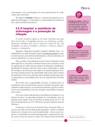 19
P E
A
ROF
enfermagem, com a participação de outros profissionais de saúde,
sempre que necessário.
Na etapa de avaliação verifica-se a resposta do paciente aos cui-
dados de enfermagem a ele prestados e as necessidades de modificar ou
não o plano inicialmente proposto.
2.2 O hospital, a assistência de
enfermagem e a prevenção da
infecção
O termo hospital origina-se do latim hospitium, que quer
dizer local onde se hospedam pessoas, em referência a estabe-
lecimentos fundados pelo clero, a partir do século IV dC, cuja
finalidade era prover cuidados a doentes e oferecer abrigo a
viajantes e peregrinos.
Segundo o Ministério da Saúde3
, hospital é definido como “es-
tabelecimento de saúde destinado a prestar assistência sanitária em regi-
me de internação a uma determinada clientela, ou de não-internação, no
caso de ambulatório ou outros serviços”.
Para se avaliar a necessidade de serviços e leitos hospitalares numa
dada região faz-se necessário considerar fatores como a estrutura e nível
de organização de saúde existente, número de habitantes e freqüência e
distribuição de doenças, além de outros eventos relacionados à saúde.
Por exemplo, é possível que numa região com grande população de jo-
vens haja carência de leitos de maternidade onde ocorre maior número
de nascimentos. Em outra, onde haja maior incidência de doenças crôni-
co-degenerativas, a necessidade talvez seja a de expandir leitos de clínica
médica.
De acordo com a especialidade existente, o hospital pode ser
classificado como geral, destinado a prestar assistência nas quatro espe-
cialidades médicas básicas, ou especializado, destinado a prestar assistên-
cia em uma especialidade, como, por exemplo, maternidade, ortopedia,
entre outras.
Um outro critério utilizado para a classificação de hospitais é o seu
número de leitos ou capacidade instalada: são considerados como de
pequeno porte aqueles com até 50 leitos; de médio porte, de 51 a 150
leitos; de grande porte, de 151 a 500 leitos; e de porte especial, acima de
500 leitos.
Conforme as diretrizes do Sistema Único de Saúde (SUS), os
serviços de saúde em uma dada região geográfica - desde as unidades
básicas até os hospitais de maior complexidade - devem estar inte-
grados, constituindo um sistema hierarquizado e organizado de acor-
do com os níveis de atenção à saúde. Um sistema assim constituído 3 Ministério da Saúde, 1998, p.11.
Assistência sanitária - refere-se
à modalidade de atuação reali-
zada pela equipe de saúde,
junto à população, na promo-
ção e proteção da saúde e na
recuperação e reabilitação de
doentes.
Na região onde você mora há
hospital geral e ou especializa-
do? Se há, ele é suficiente para
atender às necessidades da
população?
Considera-se como especiali-
dades médicas básicas: clínica
médica, clínica cirúrgica, clínica
gineco-obstétrica e clínica
pediátrica.
 