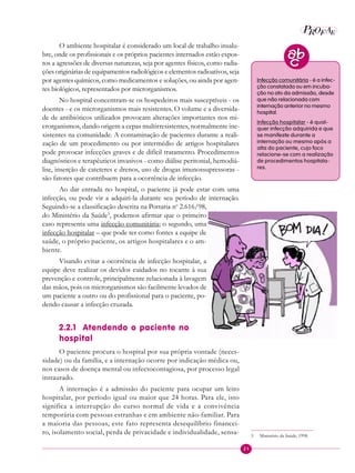 21
P E
A
ROF
O ambiente hospitalar é considerado um local de trabalho insalu-
bre, onde os profissionais e os próprios pacientes internados estão expos-
tos a agressões de diversas naturezas, seja por agentes físicos, como radia-
ções originárias de equipamentos radiológicos e elementos radioativos, seja
por agentes químicos, como medicamentos e soluções, ou ainda por agen-
tes biológicos, representados por microrganismos.
No hospital concentram-se os hospedeiros mais susceptíveis - os
doentes - e os microrganismos mais resistentes. O volume e a diversida-
de de antibióticos utilizados provocam alterações importantes nos mi-
crorganismos, dando origem a cepas multirresistentes, normalmente ine-
xistentes na comunidade. A contaminação de pacientes durante a reali-
zação de um procedimento ou por intermédio de artigos hospitalares
pode provocar infecções graves e de difícil tratamento. Procedimentos
diagnósticos e terapêuticos invasivos - como diálise peritonial, hemodiá-
lise, inserção de cateteres e drenos, uso de drogas imunossupressoras -
são fatores que contribuem para a ocorrência de infecção.
Ao dar entrada no hospital, o paciente já pode estar com uma
infecção, ou pode vir a adquiri-la durante seu período de internação.
Seguindo-se a classificação descrita na Portaria no
2.616/98,
do Ministério da Saúde5
, podemos afirmar que o primeiro
caso representa uma infecção comunitária; o segundo, uma
infecção hospitalar – que pode ter como fontes a equipe de
saúde, o próprio paciente, os artigos hospitalares e o am-
biente.
Visando evitar a ocorrência de infecção hospitalar, a
equipe deve realizar os devidos cuidados no tocante à sua
prevenção e controle, principalmente relacionada à lavagem
das mãos, pois os microrganismos são facilmente levados de
um paciente a outro ou do profissional para o paciente, po-
dendo causar a infecção cruzada.
2.2.1 Atendendo o paciente no
hospital
O paciente procura o hospital por sua própria vontade (neces-
sidade) ou da família, e a internação ocorre por indicação médica ou,
nos casos de doença mental ou infectocontagiosa, por processo legal
instaurado.
A internação é a admissão do paciente para ocupar um leito
hospitalar, por período igual ou maior que 24 horas. Para ele, isto
significa a interrupção do curso normal de vida e a convivência
temporária com pessoas estranhas e em ambiente não-familiar. Para
a maioria das pessoas, este fato representa desequilíbrio financei-
ro, isolamento social, perda de privacidade e individualidade, sensa-
Infecção comunitária - é a infec-
ção constatada ou em incuba-
ção no ato da admissão, desde
que não relacionada com
internação anterior no mesmo
hospital.
Infecção hospitalar - é qual-
quer infecção adquirida e que
se manifeste durante a
internação ou mesmo após a
alta do paciente, cujo foco
relacione-se com a realização
de procedimentos hospitala-
res.
5 Ministério da Saúde, 1998.
 