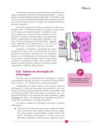 25
P E
A
ROF
As informações do paciente, geradas durante seu período de inter-
nação, constituirão o documento denominado prontuário – o qual, se-
gundo o Conselho Federal de Medicina (Resolução nº 1.331/89), consis-
te em um conjunto de documentos padronizados e ordenados, proveni-
ente de várias fontes, destinado ao registro dos cuidados profissionais
prestados ao paciente.
O prontuário agrega um conjunto de impressos nos quais são re-
gistradas todas as informações relativas ao paciente, como históri-
co da doença, antecedentes pessoais e familiares, exame
físico, diagnóstico, evolução clínica, descrição de cirur-
gia, ficha de anestesia, prescrição médica e de enfermagem,
exames complementares de diagnóstico, formulários e grá-
ficos. É direito do paciente ter suas informações adequada-
mente registradas, como também acesso - seu ou de seu
responsável legal - às mesmas, sempre que necessário.
Legalmente, o prontuário é propriedade dos estabe-
lecimentos de saúde e após a alta do paciente fica sob os
cuidados da instituição, arquivado em setor específico.
Quanto à sua informatização, há iniciativas em andamen-
to em diversos hospitais brasileiros, haja vista que facilita
a guarda e conservação dos dados, além de agilizar infor-
mações em prol do paciente. Devem, entretanto, garantir
a privacidade e sigilo dos dados pessoais.
2.2.3 Sistema de informação em
enfermagem
Uma das tarefas do profissional de enfermagem é o registro,
no prontuário do paciente, de todas as observações e assistência pres-
tada ao mesmo - ato conhecido como anotação de enfermagem.
A importância do registro reside no fato de que a equipe de
enfermagem é a única que permanece continuamente e sem inter-
rupções ao lado do paciente, podendo informar com detalhes todas
as ocorrências clínicas. Para maior clareza, recomenda-se que o re-
gistro das informações seja organizado de modo a reproduzir a ordem
cronológica dos fatos – isto permitirá que, na passagem de plantão, a
equipe possa acompanhar a evolução do paciente.
Um registro completo de enfermagem contempla as seguintes
informações:
n Observação do estado geral do paciente, indicando manifes-
tações emocionais como angústia, calma, interesse, depres-
são, euforia, apatia ou agressividade; condições físicas, indi-
cando alterações relacionadas ao estado nutricional,
hidratação, integridade cutâneo-mucosa, oxigenação, postu-
Ordem cronológica - seqüência
em que os fatos acontecem,
correlacionados com o tempo.
 