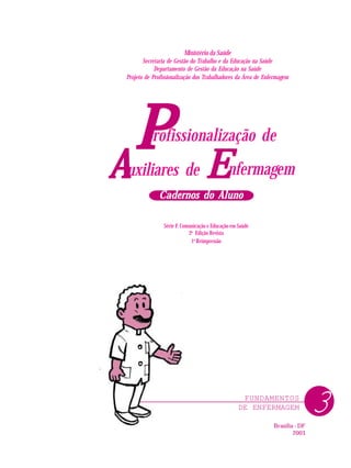 FUNDAMENTOS
DE ENFERMAGEM
Ministério da Saúde
Secretaria de Gestão do Trabalho e da Educação na Saúde
Departamento de Gestão da Educação na Saúde
Projeto de Profissionalização dos Trabalhadores da Área de Enfermagem
Série F. Comunicação e Educação em Saúde
2a
Edição Revista
1a
Reimpressão
Brasília - DF
2003
P
P
P
P
P nfermagem
rofissionalização de
uxiliares de
A
A
A
A
A E
E
E
E
E
Cadernos do Aluno
Cadernos do Aluno
Cadernos do Aluno
Cadernos do Aluno
Cadernos do Aluno
3
 