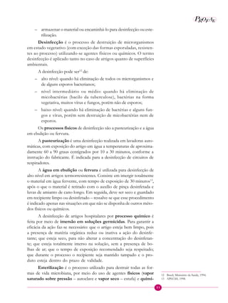 31
P E
A
ROF
– armazenar o material ou encaminhá-lo para desinfecção ou este-
rilização.
Desinfecção é o processo de destruição de microrganismos
em estado vegetativo (com exceção das formas esporuladas, resisten-
tes ao processo) utilizando-se agentes físicos ou químicos. O termo
desinfecção é aplicado tanto no caso de artigos quanto de superfícies
ambientais.
A desinfecção pode ser12
de:
– alto nível: quando há eliminação de todos os microrganismos e
de alguns esporos bacterianos;
– nível intermediário ou médio: quando há eliminação de
micobactérias (bacilo da tuberculose), bactérias na forma
vegetativa, muitos vírus e fungos, porém não de esporos;
– baixo nível: quando há eliminação de bactérias e alguns fun-
gos e vírus, porém sem destruição de micobactérias nem de
esporos.
Os processos físicos de desinfecção são a pasteurização e a água
em ebulição ou fervura.
A pasteurização é uma desinfecção realizada em lavadoras auto-
máticas, com exposição do artigo em água a temperaturas de aproxima-
damente 60 a 90 graus centígrados por 10 a 30 minutos, conforme a
instrução do fabricante. É indicada para a desinfecção de circuitos de
respiradores.
A água em ebulição ou fervura é utilizada para desinfecção de
alto nível em artigos termorresistentes. Consiste em imergir totalmente
o material em água fervente, com tempo de exposição de 30 minutos13
,
após o que o material é retirado com o auxílio de pinça desinfetada e
luvas de amianto de cano longo. Em seguida, deve ser seco e guardado
em recipiente limpo ou desinfetado – ressalve-se que esse procedimento
é indicado apenas nas situações em que não se disponha de outros méto-
dos físicos ou químicos.
A desinfecção de artigos hospitalares por processo químico é
feita por meio de imersão em soluções germicidas. Para garantir a
eficácia da ação faz-se necessário: que o artigo esteja bem limpo, pois
a presença de matéria orgânica reduz ou inativa a ação do desinfe-
tante; que esteja seco, para não alterar a concentração do desinfetan-
te; que esteja totalmente imerso na solução, sem a presença de bo-
lhas de ar; que o tempo de exposição recomendado seja respeitado;
que durante o processo o recipiente seja mantido tampado e o pro-
duto esteja dentro do prazo de validade.
Esterilização é o processo utilizado para destruir todas as for-
mas de vida microbiana, por meio do uso de agentes físicos (vapor
saturado sobre pressão – autoclave e vapor seco – estufa) e quími-
12 Brasil, Ministério da Saúde, 1994.
13 APECIH, 1998.
 