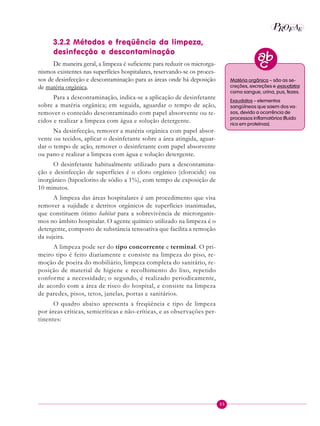 35
P E
A
ROF
3.2.2 Métodos e freqüência da limpeza,
desinfecção e descontaminação
De maneira geral, a limpeza é suficiente para reduzir os microrga-
nismos existentes nas superfícies hospitalares, reservando-se os proces-
sos de desinfecção e descontaminação para as áreas onde há deposição
de matéria orgânica.
Para a descontaminação, indica-se a aplicação de desinfetante
sobre a matéria orgânica; em seguida, aguardar o tempo de ação,
remover o conteúdo descontaminado com papel absorvente ou te-
cidos e realizar a limpeza com água e solução detergente.
Na desinfecção, remover a matéria orgânica com papel absor-
vente ou tecidos, aplicar o desinfetante sobre a área atingida, aguar-
dar o tempo de ação, remover o desinfetante com papel absorvente
ou pano e realizar a limpeza com água e solução detergente.
O desinfetante habitualmente utilizado para a descontamina-
ção e desinfecção de superfícies é o cloro orgânico (clorocide) ou
inorgânico (hipoclorito de sódio a 1%), com tempo de exposição de
10 minutos.
A limpeza das áreas hospitalares é um procedimento que visa
remover a sujidade e detritos orgânicos de superfícies inanimadas,
que constituem ótimo habitat para a sobrevivência de microrganis-
mos no âmbito hospitalar. O agente químico utilizado na limpeza é o
detergente, composto de substância tensoativa que facilita a remoção
da sujeira.
A limpeza pode ser do tipo concorrente e terminal. O pri-
meiro tipo é feito diariamente e consiste na limpeza do piso, re-
moção de poeira do mobiliário, limpeza completa do sanitário, re-
posição de material de higiene e recolhimento do lixo, repetido
conforme a necessidade; o segundo, é realizado periodicamente,
de acordo com a área de risco do hospital, e consiste na limpeza
de paredes, pisos, tetos, janelas, portas e sanitários.
O quadro abaixo apresenta a freqüência e tipo de limpeza
por áreas críticas, semicríticas e não-críticas, e as observações per-
tinentes:
Matéria orgânica – são as se-
creções, excreções e exsudatos
como sangue, urina, pus, fezes.
Exsudatos – elementos
sangüíneos que saem dos va-
sos, devido a ocorrência de
processos inflamatórios (fluido
rico em proteínas).
 