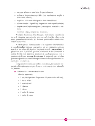 39
P E
A
ROF
– executar a limpeza com luvas de procedimento;
– realizar a limpeza das superfícies com movimentos amplos e
num único sentido;
– seguir do local mais limpo para o mais contaminado;
– colocar sempre a superfície já limpa sobre outra superfície limpa;
– limpar com solução detergente e, em seguida, remover o resí-
duo;
– substituir a água, sempre que necessário.
A limpeza da unidade deve abranger a parte interna e externa da
mesa de cabeceira, travesseiro (se impermeável), colchão, cabeceira da
cama, grades laterais, estrado, pés da cama, paredes adjacentes à cama,
cadeira e escadinha.
A arrumação da cama deve ater-se às seguintes características:
a cama fechada é indicada para receber um novo paciente, caso em
que deve ser submetida à prévia limpeza terminal; a cama aberta é
preparada para o paciente que tem condições de se locomover; a
cama aberta com paciente acamado é aquela preparada com o
paciente no leito e a cama de operado é preparada para receber
paciente operado ou submetido a procedimentos diagnósticos ou te-
rapêuticos sob narcose.
É importante ressaltar que um leito confortável, devidamente pre-
parado e biologicamente seguro, favorece o repouso e sono adequado
ao paciente.
n Arrumando a cama aberta e fechada
Material necessário:
– 2 lençóis (1 protetor do paciente e 1 protetor do colchão)
– 1 lençol móvel
– 1 impermeável
– 1 cobertor
– 1 colcha
– 1 toalha de banho
– 1 toalha de rosto
 