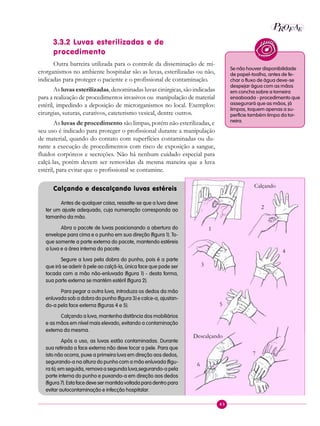 43
P E
A
ROF
3.3.2 Luvas esterilizadas e de
procedimento
Outra barreira utilizada para o controle da disseminação de mi-
crorganismos no ambiente hospitalar são as luvas, esterilizadas ou não,
indicadas para proteger o paciente e o profissional de contaminação.
As luvas esterilizadas, denominadas luvas cirúrgicas, são indicadas
para a realização de procedimentos invasivos ou manipulação de material
estéril, impedindo a deposição de microrganismos no local. Exemplos:
cirurgias, suturas, curativos, cateterismo vesical, dentre outros.
As luvas de procedimento são limpas, porém não esterilizadas, e
seu uso é indicado para proteger o profissional durante a manipulação
de material, quando do contato com superfícies contaminadas ou du-
rante a execução de procedimentos com risco de exposição a sangue,
fluidos corpóreos e secreções. Não há nenhum cuidado especial para
calçá-las, porém devem ser removidas da mesma maneira que a luva
estéril, para evitar que o profissional se contamine.
Calçando e descalçando luvas estéreis
Antes de qualquer coisa, ressalte-se que a luva deve
ter um ajuste adequado, cuja numeração corresponda ao
tamanho da mão.
Abra o pacote de luvas posicionando a abertura do
envelope para cima e o punho em sua direção (figura 1). To-
que somente a parte externa do pacote, mantendo estéreis
a luva e a área interna do pacote.
Segure a luva pela dobra do punho, pois é a parte
que irá se aderir à pele ao calçá-la, única face que pode ser
tocada com a mão não-enluvada (figura 1) - desta forma,
sua parte externa se mantém estéril (figura 2).
Para pegar a outra luva, introduza os dedos da mão
enluvada sob a dobra do punho (figura 3) e calce-a, ajustan-
do-a pela face externa (figuras 4 e 5).
Calçando a luva, mantenha distância dos mobiliários
e as mãos em nível mais elevado, evitando a contaminação
externa da mesma.
Após o uso, as luvas estão contaminadas. Durante
sua retirada a face externa não deve tocar a pele. Para que
isto não ocorra, puxe a primeira luva em direção aos dedos,
segurando-a na altura do punho com a mão enluvada (figu-
ra 6); em seguida, remova a segunda luva,segurando-a pela
parte interna do punho e puxando-a em direção aos dedos
(figura 7). Esta face deve ser mantida voltada para dentro para
evitar autocontaminação e infecção hospitalar.
Se não houver disponibilidade
de papel-toalha, antes de fe-
char o fluxo de água deve-se
despejar água com as mãos
em concha sobre a torneira
ensaboada - procedimento que
assegurará que as mãos, já
limpas, toquem apenas a su-
perfície também limpa da tor-
neira.
Calçando
1
2
3
4
5
Descalçando
6
7
 