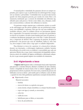 45
P E
A
ROF
O natural pudor e intimidade dos pacientes devem ser sempre res-
peitados, pois espera-se que os profissionais de enfermagem lhes assegu-
rem ao máximo a privacidade. A intimidade deve ser preservada mesmo
quando são feitas perguntas pessoais, por ocasião do exame físico e do
tratamento, lembrando que o conceito de intimidade tem diferentes sig-
nificados para cada pessoa e fatores como idade, sexo, educação, condi-
ções socioeconômica e culturais têm influência no mesmo.
Os pacientes sempre esperam que o enfermeiro, técnico ou auxili-
ar de enfermagem que lhe presta cuidados seja um profissional compe-
tente, com habilidade e segurança. Para que isto seja uma realidade e os
resultados eficazes, todos os cuidados devem ser previamente planeja-
dos e organizados. Os materiais necessários à execução dos procedimen-
tos devem ser reunidos e levados numa bandeja para junto do paciente, e
o ambiente devidamente preparado para evitar idas e vindas desnecessá-
rias e a impressão de desleixo. Para a segurança do paciente, do próprio
profissional e das pessoas que com ele trabalham, indica-se, mais uma
vez, lavar sempre as mãos antes e logo após os cuidados dispensados.
Para diminuir os riscos de o paciente vir a desenvolver infecção
durante sua internação, a enfermagem implementa cuidados bastante
diversificados, de acordo com as condições e necessidades que cada um
apresenta. Dentre eles, os que visam à manutenção da integridade cutâneo-
mucosa, através de cuidados de higiene, mobilização e alimentação adequa-
da, são os que causam grande impacto nos resultados do tratamento.
3.4.1 Higienizando a boca
A higiene oral freqüente reduz a colonização local, sendo importante
para prevenir e controlar infecções, diminuir a incidência de cáries dentárias,
manter a integridade da mucosa bucal, evitar ou reduzir a halitose, além de
proporcionarconfortoaopaciente.Emnossomeio,amaioriadaspessoasestá
habituada a escovar os dentes - pela manhã, após as refeições e antes de deitar
-equandoissonãoéfeitogeralmenteexperimentaasensaçãodedesconforto.
n Higienizando a boca
Material necessário:
– bandeja
– escova de dentes ou espátula com gazes
– creme dental, solução dentifrícia ou solução bicarbonatada
– copo com água (e canudo, se necessário)
– cuba-rim
– toalha de rosto
– lubrificante para os lábios, se necessário
– luvas de procedimento
Halitose – mau hálito.
 