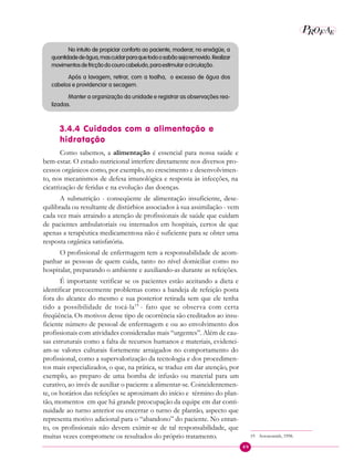 49
P E
A
ROF
No intuito de propiciar conforto ao paciente, moderar, no enxágüe, a
quantidadedeágua,mascuidarparaquetodoosabãosejaremovido.Realizar
movimentosdefricçãodocourocabeludo,paraestimularacirculação.
Após a lavagem, retirar, com a toalha, o excesso de água dos
cabelos e providenciar a secagem.
Manter a organização da unidade e registrar as observações rea-
lizadas.
3.4.4 Cuidados com a alimentação e
hidratação
Como sabemos, a alimentação é essencial para nossa saúde e
bem-estar. O estado nutricional interfere diretamente nos diversos pro-
cessos orgânicos como, por exemplo, no crescimento e desenvolvimen-
to, nos mecanismos de defesa imunológica e resposta às infecções, na
cicatrização de feridas e na evolução das doenças.
A subnutrição - conseqüente de alimentação insuficiente, dese-
quilibrada ou resultante de distúrbios associados à sua assimilação - vem
cada vez mais atraindo a atenção de profissionais de saúde que cuidam
de pacientes ambulatoriais ou internados em hospitais, certos de que
apenas a terapêutica medicamentosa não é suficiente para se obter uma
resposta orgânica satisfatória.
O profissional de enfermagem tem a responsabilidade de acom-
panhar as pessoas de quem cuida, tanto no nível domiciliar como no
hospitalar, preparando o ambiente e auxiliando-as durante as refeições.
É importante verificar se os pacientes estão aceitando a dieta e
identificar precocemente problemas como a bandeja de refeição posta
fora do alcance do mesmo e sua posterior retirada sem que ele tenha
tido a possibilidade de tocá-la19
- fato que se observa com certa
freqüência. Os motivos desse tipo de ocorrência são creditados ao insu-
ficiente número de pessoal de enfermagem e ou ao envolvimento dos
profissionais com atividades consideradas mais “urgentes”. Além de cau-
sas estruturais como a falta de recursos humanos e materiais, evidenci-
am-se valores culturais fortemente arraigados no comportamento do
profissional, como a supervalorização da tecnologia e dos procedimen-
tos mais especializados, o que, na prática, se traduz em dar atenção, por
exemplo, ao preparo de uma bomba de infusão ou material para um
curativo, ao invés de auxiliar o paciente a alimentar-se. Coincidentemen-
te, os horários das refeições se aproximam do início e término do plan-
tão, momentos em que há grande preocupação da equipe em dar conti-
nuidade ao turno anterior ou encerrar o turno de plantão, aspecto que
representa motivo adicional para o “abandono” do paciente. No entan-
to, os profissionais não devem eximir-se de tal responsabilidade, que
muitas vezes compromete os resultados do próprio tratamento. 19 Arrowsmith, 1998.
 