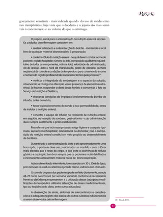 53
P E
A
ROF
gotejamento constante - mais indicada quando do uso de sondas ente-
rais transpilóricas, haja vista que o duodeno e o jejuno são mais sensí-
veis à concentração e ao volume do que o estômago.
O preparo inicial para a administração da nutrição enteral é simples.
Os cuidados de enfermagem consistem em:
• realizar a limpeza e a desinfecção do balcão - mantendo o local
livre de qualquer material desnecessário à preparação;
•conferirorótulodanutriçãoenteral-noqualdevemconstar:nomedo
paciente,registrohospitalar,númerodoleito,composiçãoqualitativaequanti-
tativa de todos os componentes, volume total, velocidade de administração,
via de acesso, data e hora da manipulação, prazo de validade, número
seqüencialdecontroleecondiçõesdetemperaturaparaconservaçãoenome
e número do registro profissional do responsável técnico pelo processo20
;
• verificar a integridade da embalagem e o aspecto da solução,
observando se há alguma alteração visível (presença de elementos estra-
nhos). Se houver, suspender a dieta desse horário e comunicar o fato ao
Serviço de Nutrição e Dietética;
• checar as condições de limpeza e funcionamento da bomba de
infusão, antes de usá-la;
• testar o posicionamento da sonda e sua permeabilidade, antes
de instalar a nutrição enteral;
• conectar o equipo de infusão no recipiente de nutrição enteral;
em seguida, na inserção da sonda ou gastrostomia – cuja administração
deve cumprir exatamente o prazo estabelecido.
Ressalte-se que todo esse processo exige higiene e assepsia rigo-
rosas, seja em nível hospitalar, ambulatorial ou domiciliar, pois a compo-
sição da nutrição enteral constitui um meio propício ao desenvolvimento
de bactérias.
Durante toda a administração da dieta e até aproximadamente uma
hora após, o paciente deve ser posicionado - e mantido - com o tórax
mais elevado que o resto do corpo, o que evita a ocorrência de refluxo
gástrico e aspiração. Lembrar sempre que os pacientes muito debilitados
e inconscientes apresentam maiores riscos de broncoaspiração.
Apósaalimentaçãointermitente,laveasondacom30a50mldeágua,
para remover os resíduos aderidos à parede interna, evitando sua obstrução.
O controle do peso dos pacientes pode ser feito diariamente, a cada
48-72 horas ou uma vez por semana, variando conforme a necessidade
frente ao distúrbio que apresentam e a utilização desse dado para modi-
ficações da terapêutica utilizada (alteração de doses medicamentosas,
tipo ou freqüência da dieta, entre outras situações).
A observação de sinais, sintomas de intercorrências e complica-
ções e o adequado registro dos dados são outros cuidados indispensáveis
a serem observados pela enfermagem. 20 Brasil, 2001.
 