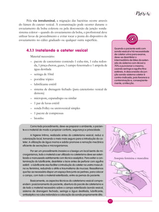 57
P E
A
ROF
Pela via intraluminal, a migração das bactérias ocorre através
do lúmen do cateter vesical. A contaminação pode ocorrer durante o
esvaziamento da bolsa coletora ou pela desconexão da junção sonda-
sistema coletor – quando do esvaziamento da bolsa, o profissional deve
utilizar luvas de procedimento e evitar tocar a ponta do dispositivo de
esvaziamento no cálice graduado ou qualquer outra superfície.
4.1.1 Instalando o cateter vesical
Material necessário:
– pacote de cateterismo contendo 1 cuba-rim, 1 cuba redon-
da, 1 pinça cheron, gazes, 1 campo fenestrado e 1 ampola de
água destilada
– seringa de 10ml
– povidine tópico
– lubrificante estéril
– sistema de drenagem fechado (para cateterismo vesical de
demora)
– micropore, esparadrapo ou similar
– 1 par de luvas estéril
– sonda Folley ou uretrovesical simples
– 1 pacote de compressas
– biombo
Como todo procedimento, deve-se preparar o ambiente, o pacien-
te e o material de modo a propiciar conforto, segurança e privacidade.
A higiene íntima, realizada antes do cateterismo vesical, reduz a
colonização local, tornando o meio mais seguro para a introdução do ca-
teter. A utilização de água morna e sabão promove a remoção mecânica
eficiente de secreções e microrganismos.
Por ser um procedimento invasivo e a bexiga um local isento de mi-
crorganismos, todo o material a ser utilizado no cateterismo deve ser esteri-
lizado e manuseado estritamente com técnica asséptica. Para evitar a con-
taminação do lubrificante, desinfetar o lacre antes de perfurar com agulha
estéril - o lubrificante visa facilitar a introdução do cateter na uretra masculi-
na ou feminina, reduzindo o atrito e traumatismo de mucosa. Ressaltamos
que faz-se necessário dispor um espaço livre junto ao períneo, para colocar
o campo, com todo o material esterilizado, entre as pernas do paciente.
Basicamente, os aspectos técnicos do cateterismo vesical compre-
endem: posicionamento do paciente, abertura do pacote de cateterismo e
de todo o material necessário sobre o campo esterilizado (sonda vesical,
sistema de drenagem fechado, seringa e água destilada, lubrificante,
antisséptico na cuba redonda) e a colocação da sonda propriamente dita.
Quando o paciente está com
sonda vesical e há necessidade
de coletar urina para exame,
deve-se desinfetar o
intermediário de látex da exten-
são do sistema com álcool a
70% e puncionar o mesmo,
usando seringa e agulha fina
estéreis. A desconexão da jun-
ção sonda-sistema coletor é
contra-indicada, pois favorece a
contaminação e, conseqüente-
mente, a infecção.
Assepsia feminina e masculina
 
