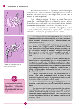58
Fundamentos de Enfermagem
No cateterismo de demora, os especialistas em infecção hospita-
lar recomendam a conexão do sistema de drenagem fechado à sonda no
momento em que são colocados no campo estéril, ou seja, antes da
inserção da sonda no paciente.
Após a colocação das luvas e da seringa no campo, faz-se o teste
para avaliar a integridade do balonete, insuflando-se ar com a seringa e
desinsuflando em seguida; quebra-se a ampola estéril de água destilada e
aspira-a na seringa, deixando-a pronta para o momento de uso.
Com a colocação de campo fenestrado sobre o períneo, procura-
se ampliar a área estéril, tornando mais segura e eficaz a realização do
cateterismo - momento em que se deve lubrificar o cateter.
A visualização do meato urinário é importante para o sucesso do
cateterismo. Assim, a posição mais adequada do paciente é aquela que
permite sua melhor visualização - no caso, o decúbito dorsal tem sido
usual nesse procedimento.
No sexo feminino, é necessário manter os grandes e os pequenos
lábios afastados com o polegar e o primeiro ou segundo dedo; no mas-
culino, retrair o prepúcio com o pênis elevado perpendicularmente ao cor-
po – momentos em que deve ser realizada a antissepsia com povidine
tópico: na mulher, em movimento unidirecional do púbis em direção ao
ânus; no homem, do meato urinário para o corpo da glande até a sua
base.
Para a introdução do cateter no canal uretral, devemos considerar
a anatomia geniturinária masculina e feminina. No homem, o pênis deve
ser seguro numa posição quase vertical, procurando diminuir os ângulos
e a resistência esfincteriana; na mulher introduz-se o cateter após o afas-
tamento dos pequenos lábios, solicitando-lhe que respire profundamente
para relaxar e diminuir a resistência esfincteriana. Instalado o cateter, in-
sufla-se o balão com a água destilada e, bem devagar, o traciona-se até
que atinja o colo vesical.
A fixação adequada é aquela que evita a tração da sonda. Na
mulher, a sonda é fixada na face interna da coxa; no homem, na região
hipogástrica - cuidado que reduz a curva uretral e a pressão no ângulo
peniano-escrotal, prevenindo a formação de fístulas.
No sexo masculino, após a sondagem vesical o prepúcio deve ser
recolocado sobre a glande, pois sua posição retraída pode vir a causar
edema.
Com relação ao coletor, deve ser mantido abaixo do nível da bexiga,
para evitar o refluxo da urina e, conseqüentemente, infecção urinária as-
cendente. Nos casos de transporte do paciente, pinçar o tubo coletor (atu-
almente, há coletores com válvula anti-refluxo). Outros cuidados são fixá-
lo ao leito - sem que toque no chão – e, para possibilitar o fluxo contínuo da
urina, evitar dobras.
Posição da sonda instalada na
mulher e no homem
Quando o paciente apresenta
baixo débito urinário (choque,
desidratação), a saída da urina
não serve como parâmetro
para avaliar a eficácia do cate-
ter de demora.
 