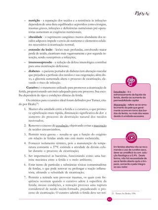 65
P E
A
ROF
– nutrição - a reparação dos tecidos e a resistência às infecções
dependem de uma dieta equilibrada e aepisódios como cirurgias,
traumas graves, infecções e deficiências nutricionais pré-opera-
tórias aumentam as exigências nutricionais;
– obesidade - o suprimento sangüíneo menos abundante dos te-
cidos adiposos impede o envio de nutrientes e elementos celula-
res necessários à cicatrização normal;
– extensão da lesão - lesões mais profundas, envolvendo maior
perda de tecido, cicatrizam mais vagarosamente e por segunda in-
tenção, sendo susceptíveis a infecções;
– imunossupressão - a redução da defesa imunológica contribui
para uma cicatrização deficiente;
– diabetes - o paciente portador de diabetes tem alteração vascular
que prejudica a perfusão dos tecidos e sua oxigenação; além dis-
so, a glicemia aumentada altera o processo de cicatrização, ele-
vando o risco de infecção.
Curativo é o tratamento utilizado para promover a cicatrização de
ferida, proporcionando um meio adequado para este processo. Sua esco-
lha dependerá do tipo e condições clínicas da ferida.
Os critérios para o curativo ideal foram definidos por Turner, cita-
do por Dealey23
:
1. Manter alta umidade entre a ferida e o curativo, o que promo-
ve epitelização mais rápida, diminuição significativa da dor e
aumento do processo de destruição natural dos tecidos
necrosados;
2. Remover o excesso de exsudação, objetivando evitar a maceração
de tecidos circunvizinhos;
3. Permitir troca gasosa – ressalte-se que a função do oxigênio
em relação às feridas ainda não está muito esclarecida;
4. Fornecer isolamento térmico, pois a manutenção da tempe-
ratura constante a 37ºC estimula a atividade da divisão celu-
lar durante o processo de cicatrização;
5. Ser impermeável às bactérias, funcionando como uma bar-
reira mecânica entre a ferida e o meio ambiente;
6. Estar isento de partículas e substâncias tóxicas contaminadoras
de feridas, o que pode renovar ou prolongar a reação inflama-
tória, afetando a velocidade de cicatrização;
7. Permitir a retirada sem provocar traumas, os quais com fre-
qüência ocorrem quando o curativo adere à superfície da
ferida; nessas condições, a remoção provoca uma ruptura
considerável de tecido recém-formado, prejudicando o pro-
cesso de cicatrização. O curativo aderido à ferida deve ser reti- 23 Turner, In: Dealey, 1996.
Exsudação - é o
extravasamento de líquido da
ferida, devido ao aumento da
permeabilidade capilar.
Maceração - refere-se ao amo-
lecimento da pele que geral-
mente ocorre em torno das bor-
das da ferida, no mais das vezes
devido à umidade excessiva.
Em feridas abertas não se reco-
menda o uso de curativo seco,
deve-se umidificá-la com solu-
ção fisiológica a 0,9% . Desta
forma, não há necessidade de
secar ferida aberta após a lim-
peza, somente a pele íntegra
ao seu redor.
 