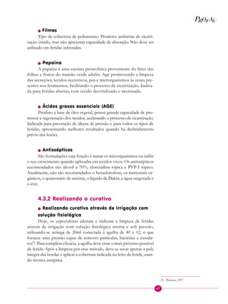67
P E
A
ROF
n Filmes
Tipo de cobertura de poliuretano. Promove ambiente de cicatri-
zação úmido, mas não apresenta capacidade de absorção. Não deve ser
utilizado em feridas infectadas.
n Papaína
A papaína é uma enzima proteolítica proveniente do látex das
folhas e frutos do mamão verde adulto. Age promovendo a limpeza
das secreções, tecidos necróticos, pus e microrganismos às vezes pre-
sentes nos ferimentos, facilitando o processo de cicatrização. Indica-
da para feridas abertas, com tecido desvitalizado e necrosado.
n Ácidos graxos essenciais (AGE)
Produto à base de óleo vegetal, possui grande capacidade de pro-
mover a regeneração dos tecidos, acelerando o processo de cicatrização.
Indicada para prevenção de úlcera de pressão e para todos os tipos de
feridas, apresentando melhores resultados quando há desbridamento
prévio das lesões.
n Antissépticos
São formulações cuja função é matar os microrganismos ou inibir
o seu crescimento quando aplicadas em tecidos vivos. Os antissépticos
recomendados são álcool a 70%, clorexidina tópica e PVP-I tópico.
Atualmente, não são recomendados o hexaclorofeno, os mercuriais or-
gânicos, o quaternário de amônia, o líquido de Dakin, a água oxigenada e
o éter.
4.3.2 Realizando o curativo
n Realizando curativo através de irrigação com
solução fisiológica
Hoje, os especialistas adotam e indicam a limpeza de feridas
através de irrigação com solução fisiológica morna e sob pressão,
utilizando-se seringa de 20ml conectada à agulha de 40 x 12, o que
fornece uma pressão capaz de remover partículas, bactérias e exsuda-
tos24
. Para completa eficácia, a agulha deve estar o mais próximo possível
da ferida. Após a limpeza por esse método, deve-se secar apenas a pele
íntegra das bordas e aplicar a cobertura indicada no leito da ferida, usan-
do técnica asséptica.
24 Pinheiro, 1997.
 
