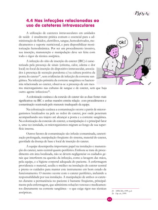 69
P E
A
ROF
4.4 Nas infecções relacionadas ao
uso de cateteres intravasculares
A utilização de cateteres intravasculares em unidades
de saúde é atualmente prática comum e essencial para a ad-
ministração de fluidos, eletrólitos, sangue, hemoderivados, me-
dicamentos e suporte nutricional, e para disponibilizar moni-
torização hemodinâmica. Por ser um procedimento invasivo,
sua inserção, manutenção e manipulação deve ser feita com
todo o rigor da técnica asséptica.
A infecção do sítio de inserção do cateter (IRC) é carac-
terizada pela presença de sinais (eritema, calor, edema e dor
local) no local da inserção do dispositivo intravascular, associa-
dos à presença de secreção purulenta e/ou cultura positiva da
ponta do cateter25
, sem evidências de infecção da corrente san-
güínea. Na infecção primária da corrente sangüínea ou bactere-
mia relacionada ao cateter, observa-se a presença de um mes-
mo microrganismo nas culturas de sangue e de cateter, sem que haja
outro agente infeccioso26
.
A colonização cutânea e da conexão do cateter são as duas fontes mais
significativas na IRC e ambas mantêm estreita relação com procedimentos e
contaminação ocasionada pelo manuseio inadequado da equipe.
Na colonização cutânea a contaminação ocorre a partir de micror-
ganismos localizados na pele ao redor do cateter, por onde penetram
acompanhando seu trajeto até alcançar a ponta e a corrente sangüínea.
Na colonização da conexão do cateter, a manipulação é o principal fator
e, uma vez instalada, os microrganismos migram ao longo de sua super-
fície interna.
Outros fatores de contaminação são infusão contaminada, cateteri-
zação prolongada, manipulação freqüente do sistema, material do cateter,
gravidade da doença de base e local de inserção do cateter.
A equipe desempenha importante papel na instalação e manuten-
ção do cateter, tanto central quanto periférico. Embora se trate de proce-
dimento em área localizada, não se devem negligenciar os cuidados ge-
rais que interferem na questão da infecção, como a lavagem das mãos,
pela equipe, e a higiene corporal adequada do paciente. A enfermagem
providencia o material, auxilia o médico na instalação do cateter central
e presta os cuidados para manter este instrumento em bom estado de
funcionamento. O mesmo ocorre com o cateter periférico, incluindo a
responsabilidade por sua instalação. A manipulação de ambos os catete-
res durante a permanência no paciente é bastante freqüente, principal-
mente pela enfermagem, que administra soluções venosas e medicamen-
tos diretamente na corrente sangüínea - o que exige rigor nas técnicas
assépticas.
25 APECIH, 1999, p.2.
26 Op. cit, 1999.
 