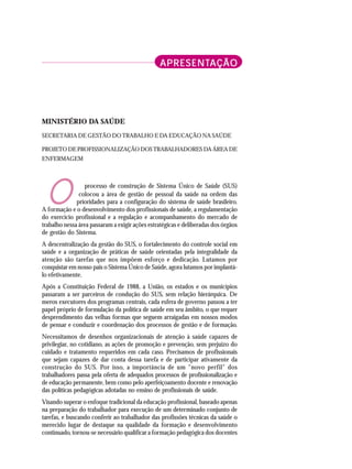 APRESENT
APRESENT
APRESENT
APRESENT
APRESENTAÇÃO
AÇÃO
AÇÃO
AÇÃO
AÇÃO
MINISTÉRIO DA SAÚDE
SECRETARIA DE GESTÃO DO TRABALHO E DA EDUCAÇÃO NA SAÚDE
PROJETO DE PROFISSIONALIZAÇÃO DOS TRABALHADORES DA ÁREA DE
ENFERMAGEM
processo de construção de Sistema Único de Saúde (SUS)
colocou a área de gestão de pessoal da saúde na ordem das
prioridades para a configuração do sistema de saúde brasileiro.
A formação e o desenvolvimento dos profissionais de saúde, a regulamentação
do exercício profissional e a regulação e acompanhamento do mercado de
trabalho nessa área passaram a exigir ações estratégicas e deliberadas dos órgãos
de gestão do Sistema.
A descentralização da gestão do SUS, o fortalecimento do controle social em
saúde e a organização de práticas de saúde orientadas pela integralidade da
atenção são tarefas que nos impõem esforço e dedicação. Lutamos por
conquistar em nosso país o Sistema Único de Saúde, agora lutamos por implantá-
lo efetivamente.
Após a Constituição Federal de 1988, a União, os estados e os municípios
passaram a ser parceiros de condução do SUS, sem relação hierárquica. De
meros executores dos programas centrais, cada esfera de governo passou a ter
papel próprio de formulação da política de saúde em seu âmbito, o que requer
desprendimento das velhas formas que seguem arraigadas em nossos modos
de pensar e conduzir e coordenação dos processos de gestão e de formação.
Necessitamos de desenhos organizacionais de atenção à saúde capazes de
privilegiar, no cotidiano, as ações de promoção e prevenção, sem prejuízo do
cuidado e tratamento requeridos em cada caso. Precisamos de profissionais
que sejam capazes de dar conta dessa tarefa e de participar ativamente da
construção do SUS. Por isso, a importância de um "novo perfil" dos
trabalhadores passa pela oferta de adequados processos de profissionalização e
de educação permanente, bem como pelo aperfeiçoamento docente e renovação
das políticas pedagógicas adotadas no ensino de profissionais de saúde.
Visando superar o enfoque tradicional da educação profissional, baseado apenas
na preparação do trabalhador para execução de um determinado conjunto de
tarefas, e buscando conferir ao trabalhador das profissões técnicas da saúde o
merecido lugar de destaque na qualidade da formação e desenvolvimento
continuado, tornou-se necessário qualificar a formação pedagógica dos docentes
O
 