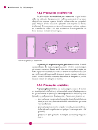 74
Fundamentos de Enfermagem
4.5.3 Precauções respiratórias
As precauções respiratórias para aerossóis exigem as me-
didas de utilização das precauções-padrão; quarto privativo, sendo
obrigatórios: manter a porta fechada; utilizar máscara apropriada
(tipo N95) ao prestar cuidados a pacientes com suspeita ou doença
confirmada de transmissão por aerossóis; manter o paciente no quar-
to, evitando sua saída - caso haja necessidade de transportá-lo, co-
locar máscara comum tipo cirúrgica.
Medidas de precaução respiratória
As precauções respiratórias para gotículas necessitam de medi-
das de utilização das precauções-padrão; quarto privativo ou comum para
pacientes com a mesma doença; uso de máscara comum, tipo cirúrgica, por
todas as pessoas que entrem no quarto no período de transmissão da doen-
ça - sendo necessário desprezá-la à saída do quarto; manter o paciente no
quarto, evitando sua saída - caso haja necessidade de transportá-lo, colocar
máscara comum tipo cirúrgica no mesmo.
4.5.4 Precauções empíricas
As precauções empíricas são indicadas para os casos de pacien-
tes sem diagnóstico definitivo, porém com indícios de infecção por agen-
tes que necessitem de precauções. Devem permanecer até que haja con-
firmação ou esclarecimento do diagnóstico. Nestes casos inserem-se:
– precauções de contato: diarréias agudas de etiologia infecciosa,
erupção vesicular, abcessos ou feridas com exsudato que extra-
vase a cobertura;
– precauções para aerossóis: erupção vesicular, tosse com febre e
infiltração de lobo pulmonar em qualquer local em paciente HIV
positivo;
– precauções para gotícula: meningite, exantema petequial e
febre.
 