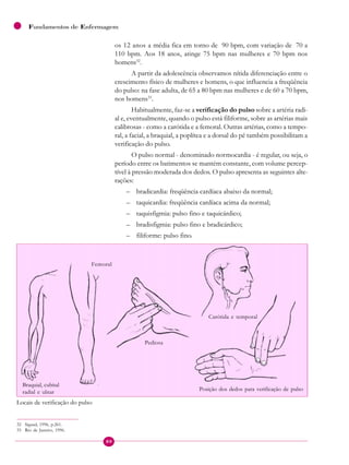80
Fundamentos de Enfermagem
os 12 anos a média fica em torno de 90 bpm, com variação de 70 a
110 bpm. Aos 18 anos, atinge 75 bpm nas mulheres e 70 bpm nos
homens32
.
A partir da adolescência observamos nítida diferenciação entre o
crescimento físico de mulheres e homens, o que influencia a freqüência
do pulso: na fase adulta, de 65 a 80 bpm nas mulheres e de 60 a 70 bpm,
nos homens33
.
Habitualmente, faz-se a verificação do pulso sobre a artéria radi-
al e, eventualmente, quando o pulso está filiforme, sobre as artérias mais
calibrosas - como a carótida e a femoral. Outras artérias, como a tempo-
ral, a facial, a braquial, a poplítea e a dorsal do pé também possibilitam a
verificação do pulso.
O pulso normal - denominado normocardia - é regular, ou seja, o
período entre os batimentos se mantém constante, com volume percep-
tível à pressão moderada dos dedos. O pulso apresenta as seguintes alte-
rações:
– bradicardia: freqüência cardíaca abaixo da normal;
– taquicardia: freqüência cardíaca acima da normal;
– taquisfigmia: pulso fino e taquicárdico;
– bradisfigmia: pulso fino e bradicárdico;
– filiforme: pulso fino.
Locais de verificação do pulso
Braquial, cubital
radial e ulnar
Femoral
Pediosa
Carótida e temporal
Posição dos dedos para verificação de pulso
32 Sigaud, 1996, p.261.
33 Rio de Janeiro, 1996.
 