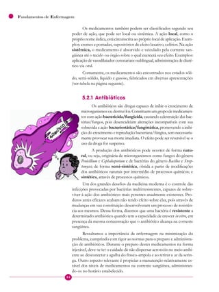 84
Fundamentos de Enfermagem
Os medicamentos também podem ser classificados segundo seu
poder de ação, que pode ser local ou sistêmica. A ação local, como o
próprio nome indica, está circunscrita ao próprio local de aplicação. Exem-
plos: cremes e pomadas, supositórios de efeito laxativo, colírios. Na ação
sistêmica, o medicamento é absorvido e veiculado pela corrente san-
güínea até o tecido ou órgão sobre o qual exercerá seu efeito. Exemplos:
aplicação de vasodilatador coronariano sublingual, administração de diuré-
tico via oral.
Comumente, os medicamentos são encontrados nos estados sóli-
do, semi-sólido, líquido e gasoso, fabricados em diversas apresentações
(ver tabela na página seguinte).
5.2.1 Antibióticos
Os antibióticos são drogas capazes de inibir o crescimento de
microrganismos ou destruí-los. Constituem um grupo de medicamen-
tos com ação bactericida/fungicida, causando a destruição das bac-
térias/fungos, pois desencadeiam alterações incompatíveis com sua
sobrevida e ação bacteriostática/fungistática, promovendo a inibi-
ção do crescimento e reprodução bacteriana/fúngica, sem necessaria-
mente provocar sua morte imediata. O efeito pode ser reversível se o
uso da droga for suspenso.
A produção dos antibióticos pode ocorrer de forma natu-
ral, ou seja, originária de microrganismos como fungos do gênero
Penicillium e Cephalosporium e de bactérias do gênero Bacillus e Strep-
tomyces; de forma semi-sintética, obtida a partir de modificações
dos antibióticos naturais por intermédio de processos químicos; e
sintética, através de processos químicos.
Um dos grandes desafios da medicina moderna é o controle das
infecções provocadas por bactérias multirresistentes, capazes de sobre-
viver à ação dos antibióticos mais potentes atualmente existentes. Pro-
dutos antes eficazes acabam não tendo efeito sobre elas, pois através de
mudanças em sua constituição desenvolveram um processo de resistên-
cia aos mesmos. Dessa forma, dizemos que uma bactéria é resistente a
determinado antibiótico quando tem a capacidade de crescer in vitro, em
presença da mesma concentração que o antibiótico alcança na corrente
sangüínea.
Ressaltamos a importância da enfermagem na minimização do
problema, cumprindo com rigor as normas para o preparo e administra-
ção de antibióticos. Durante o preparo destes medicamentos na forma
injetável, deve-se ter o cuidado de não dispersar aerossóis no meio ambi-
ente ao desconectar a agulha do frasco-ampola e ao retirar o ar da serin-
ga. Outro aspecto relevante é propiciar a manutenção relativamente es-
tável dos níveis de medicamentos na corrente sangüínea, administran-
do-os no horário estabelecido.
 