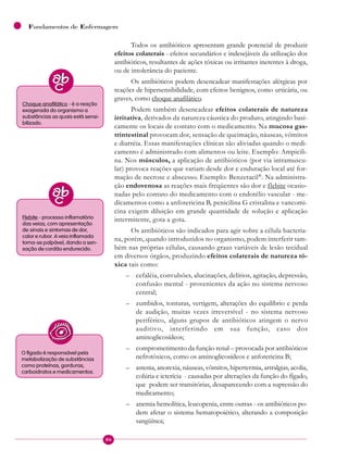 86
Fundamentos de Enfermagem
Todos os antibióticos apresentam grande potencial de produzir
efeitos colaterais - efeitos secundários e indesejáveis da utilização dos
antibióticos, resultantes de ações tóxicas ou irritantes inerentes à droga,
ou de intolerância do paciente.
Os antibióticos podem desencadear manifestações alérgicas por
reações de hipersensibilidade, com efeitos benignos, como urticária, ou
graves, como choque anafilático.
Podem também desencadear efeitos colaterais de natureza
irritativa, derivados da natureza cáustica do produto, atingindo basi-
camente os locais de contato com o medicamento. Na mucosa gas-
trintestinal provocam dor, sensação de queimação, náuseas, vômitos
e diarréia. Essas manifestações clínicas são aliviadas quando o medi-
camento é administrado com alimentos ou leite. Exemplo: Ampicili-
na. Nos músculos, a aplicação de antibióticos (por via intramuscu-
lar) provoca reações que variam desde dor e enduração local até for-
mação de necrose e abscesso. Exemplo: Benzetacil®
. Na administra-
ção endovenosa as reações mais freqüentes são dor e flebite ocasio-
nadas pelo contato do medicamento com o endotélio vascular - me-
dicamentos como a anfotericina B, penicilina G cristalina e vancomi-
cina exigem diluição em grande quantidade de solução e aplicação
intermitente, gota a gota.
Os antibióticos são indicados para agir sobre a célula bacteria-
na, porém, quando introduzidos no organismo, podem interferir tam-
bém nas próprias células, causando graus variáveis de lesão tecidual
em diversos órgãos, produzindo efeitos colaterais de natureza tó-
xica tais como:
– cefaléia, convulsões, alucinações, delírios, agitação, depressão,
confusão mental - provenientes da ação no sistema nervoso
central;
– zumbidos, tonturas, vertigem, alterações do equilíbrio e perda
de audição, muitas vezes irreversível - no sistema nervoso
periférico, alguns grupos de antibióticos atingem o nervo
auditivo, interferindo em sua função, caso dos
aminoglicosídeos;
– comprometimento da função renal – provocada por antibióticos
nefrotóxicos, como os aminoglicosídeos e anfotericina B;
– astenia, anorexia, náuseas, vômitos, hipertermia, artralgias, acolia,
colúria e icterícia - causadas por alterações da função do fígado,
que podem ser transitórias, desaparecendo com a supressão do
medicamento;
– anemia hemolítica, leucopenia, entre outras - os antibióticos po-
dem afetar o sistema hematopoiético, alterando a composição
sangüínea;
Choque anafilático - é a reação
exagerada do organismo a
substâncias as quais está sensi-
bilizado.
Flebite - processo inflamatório
das veias, com apresentação
de sinais e sintomas de dor,
calor e rubor. A veia inflamada
torna-se palpável, dando a sen-
sação de cordão endurecido.
O fígado é responsável pela
metabolização de substâncias
como proteínas, gorduras,
carboidratos e medicamentos.
 