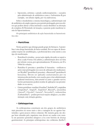 87
P E
A
ROF
– hipotensão, arritmias e parada cardiorrespiratória – causados
pela administração de antibióticos como a Anfotericina B, por
exemplo, em infusão rápida, por via endovenosa.
Sobre o metabolismo e sistema imunológico, a administração oral
de antibióticos de amplo espectro, por período prolongado, provoca efei-
tos que podem alterar a flora intestinal e causar distúrbios na absorção
do complexo B. Persistindo tal situação, o paciente pode manifestar si-
nais de hipoavitaminose.
Os principais antibióticos de ação bactericida ou bacteriostá-
tica são:
• Penicilinas
Termo genérico que abrange grande grupo de fármacos. A penici-
lina é uma droga bactericida, de baixa toxidade. Por ser capaz de desen-
cadear reações de sensibilização, o profissional deve estar atento a esse
tipo de manifestação.
– Penicilina G cristalina - possui ação rápida, devendo-se repetir a
dose a cada 4 horas. Em adultos, a administração deve ser feita
por infusão venosa, por aproximadamente 30 minutos, em 50 a
100ml de solução;
– Penicilina G procaína e penicilina G benzatina - verificam-se
ações mais prolongadas nos casos de utilização dos medicamen-
tos Wycillin®
(penicilina G procaína) e Benzetacil®
(penicilina G
benzatina). Devem ser aplicadas exclusivamente por via
intramuscular profunda, com cautela, para evitar administração
acidental intravenosa, intra-arterial ou junto a grandes nervos.
Lesões permanentes podem resultar de aplicações nas proximi-
dades ou no nervo;
– Outras penicilinas: oxacilina (Oxacilina®
, Staficilin N®
), ampicilina
(Ampicilina®
, Ampicil®
, Amplofen®
, Binotal®
), amoxicilina
(Amoxil®
, Clavulin®
, Larocin®
, Novocilin®
), carbenicilina
(Carbenicilina®
) - podem provocar reações alérgicas e, na admi-
nistração oral, irritação gástrica.
• Cefalosporinas
As cefalosporinas constituem um dos grupos de antibióticos
mais prescritos no nosso meio e têm a vantagem de ser agentes bac-
tericidas e gerar poucos efeitos colaterais. De maneira geral, são dro-
gas bem toleradas pelo organismo mas devem ser usadas com caute-
la em pacientes penicilino-alérgicos e/ou com história de doença
gastrintestinal. As principais cefalosporinas são: cefalexina (Keflex®
,
 