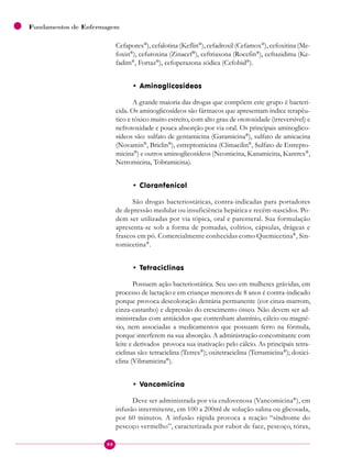 88
Fundamentos de Enfermagem
Cefaporex®
), cefalotina (Keflin®
), cefadroxil (Cefamox®
), cefoxitina (Me-
foxin®
), cefuroxina (Zinacef®
), ceftriaxona (Rocefin®
), ceftazidima (Ke-
fadim®
, Fortaz®
), cefoperazona sódica (Cefobid®
).
• Aminoglicosídeos
A grande maioria das drogas que compõem este grupo é bacteri-
cida. Os aminoglicosídeos são fármacos que apresentam índice terapêu-
tico e tóxico muito estreito, com alto grau de ototoxidade (irreversível) e
nefrotoxidade e pouca absorção por via oral. Os principais aminoglico-
sídeos são: sulfato de gentamicina (Garamicina®
), sulfato de amicacina
(Novamin®
, Briclin®
), estreptomicina (Climacilin®
, Sulfato de Estrepto-
micina®
) e outros aminoglicosídeos (Neomicina, Kanamicina, Kantrex®
,
Netromicina, Tobramicina).
• Cloranfenicol
São drogas bacteriostáticas, contra-indicadas para portadores
de depressão medular ou insuficiência hepática e recém-nascidos. Po-
dem ser utilizadas por via tópica, oral e parenteral. Sua formulação
apresenta-se sob a forma de pomadas, colírios, cápsulas, drágeas e
frascos em pó. Comercialmente conhecidas como Quemicetina®
, Sin-
tomicetina®
.
• Tetraciclinas
Possuem ação bacteriostática. Seu uso em mulheres grávidas, em
processo de lactação e em crianças menores de 8 anos é contra-indicado
porque provoca descoloração dentária permanente (cor cinza-marrom,
cinza-castanho) e depressão do crescimento ósseo. Não devem ser ad-
ministradas com antiácidos que contenham alumínio, cálcio ou magné-
sio, nem associadas a medicamentos que possuam ferro na fórmula,
porque interferem na sua absorção. A administração concomitante com
leite e derivados provoca sua inativação pelo cálcio. As principais tetra-
ciclinas são: tetraciclina (Tetrex®
); oxitetraciclina (Terramicina®
); doxici-
clina (Vibramicina®
).
• Vancomicina
Deve ser administrada por via endovenosa (Vancomicina®
), em
infusão intermitente, em 100 a 200ml de solução salina ou glicosada,
por 60 minutos. A infusão rápida provoca a reação “síndrome do
pescoço vermelho”, caracterizada por rubor de face, pescoço, tórax,
 