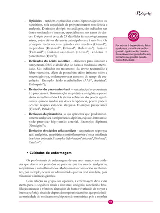 91
P E
A
ROF
– Opióides - também conhecidos como hipnoanalgésicos ou
narcóticos, pela capacidade de proporcionarem sonolência e
analgesia. Derivados do ópio ou análogos, são indicados nas
dores moderadas e intensas, especialmente nos casos de cân-
cer. O ópio possui cerca de 25 alcalóides farmacologicamente
ativos, cujos efeitos devem-se principalmente à morfina. Os
principais medicamentos opióides são: morfina (Dimorf®
);
meperidina (Demerol®
, Dolosal®
, Dolantina®
); fentanil
(Fentanil®
); fentanil associado (Inoval®
); codeína +
paracetamol (Tylex®
);
– Derivados do ácido salicílico - eficientes para diminuir a
temperatura febril e aliviar dor de baixa a moderada intensi-
dade. São indicados no tratamento da artrite reumatóide e
febre reumática. Além de possuírem efeito irritante sobre a
mucosa gástrica, podem provocar aumento do tempo de coa-
gulação. Exemplo: ácido acetilsalicílico (AAS®
, Aspirina®
,
Endosprin®
);
– Derivados do para-aminofenol – seu principal representante
é o paracetamol. Possuem ação antipirética e analgésica e pouco
efeito antiinflamatório. Os efeitos colaterais são pouco signifi-
cativos quando usados em doses terapêuticas, porém podem
ocorrer reações cutâneas alérgicas. Exemplo: paracetamol
(Tylenol®
, Parador®
);
– Derivados da pirazolona - o que apresenta ação predominan-
temente analgésica e antipirética é a dipirona, cujo uso intravenoso
pode provocar hipotensão arterial. Exemplo: dipirona
(Novalgina®
);
– Derivados dos ácidos arilalcanóicos - caracterizam-se por sua
ação analgésica, antipirética e antiinflamatória e baixa incidência
de efeitos colaterais. Exemplo: diclofenaco (Voltaren®
, Biofenac®
,
Cataflan®
).
• Cuidados de enfermagem
Os profissionais de enfermagem devem estar atentos aos cuida-
dos que devem ser prestados ao paciente que faz uso de analgésicos,
antipiréticos e antiinflamatórios. Medicamentos como ácido acetilsalicí-
lico, por exemplo, devem ser administrados por via oral, com leite, para
minimizar a irritação gástrica.
Com relação ao grupo dos opióides, a enfermagem deve estar
atenta para os seguintes sinais e sintomas: analgesia; sonolência; bnu-
bilação; náuseas e vômitos; alterações de humor (variando de torpor a
intensa euforia); sinais de depressão respiratória; miose, que pode indi-
car toxicidade do medicamento; hipotensão ortostática, pois a morfina
Por induzir à dependência física
e psíquica, a morfina e análo-
gos são rigidamente controla-
dos e devem ser guardados em
armários ou gavetas devida-
mente trancadas.
 