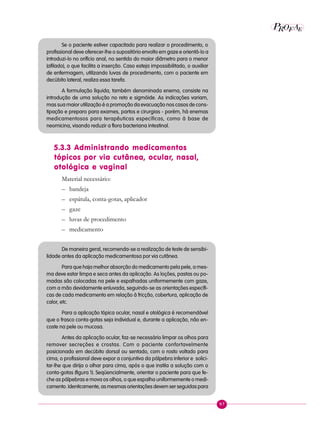97
P E
A
ROF
Se o paciente estiver capacitado para realizar o procedimento, o
profissional deve oferecer-lhe o supositório envolto em gaze e orientá-lo a
introduzi-lo no orifício anal, no sentido do maior diâmetro para o menor
(afilado), o que facilita a inserção. Caso esteja impossibilitado, o auxiliar
de enfermagem, utilizando luvas de procedimento, com o paciente em
decúbito lateral, realiza essa tarefa.
A formulação líquida, também denominada enema, consiste na
introdução de uma solução no reto e sigmóide. As indicações variam,
mas sua maior utilização é a promoção da evacuação nos casos de cons-
tipação e preparo para exames, partos e cirurgias - porém, há enemas
medicamentosos para terapêuticas específicas, como à base de
neomicina, visando reduzir a flora bacteriana intestinal.
5.3.3 Administrando medicamentos
tópicos por via cutânea, ocular, nasal,
otológica e vaginal
Material necessário:
– bandeja
– espátula, conta-gotas, aplicador
– gaze
– luvas de procedimento
– medicamento
De maneira geral, recomenda-se a realização de teste de sensibi-
lidade antes da aplicação medicamentosa por via cutânea.
Para que haja melhor absorção do medicamento pela pele, a mes-
ma deve estar limpa e seca antes da aplicação. As loções, pastas ou po-
madas são colocadas na pele e espalhadas uniformemente com gaze,
com a mão devidamente enluvada, seguindo-se as orientações específi-
cas de cada medicamento em relação à fricção, cobertura, aplicação de
calor, etc.
Para a aplicação tópica ocular, nasal e otológica é recomendável
que o frasco conta-gotas seja individual e, durante a aplicação, não en-
coste na pele ou mucosa.
Antes da aplicação ocular, faz-se necessário limpar os olhos para
remover secreções e crostas. Com o paciente confortavelmente
posicionado em decúbito dorsal ou sentado, com o rosto voltado para
cima, o profissional deve expor a conjuntiva da pálpebra inferior e solici-
tar-lhe que dirija o olhar para cima, após o que instila a solução com o
conta-gotas (figura 1). Seqüencialmente, orientar o paciente para que fe-
che as pálpebras e mova os olhos, o que espalha uniformemente o medi-
camento. Identicamente, as mesmas orientações devem ser seguidas para
 