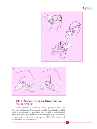 99
P E
A
ROF
5.3.4 Administrando medicamentos por
via parenteral
A via parenteral é usualmente utilizada quando se deseja uma
ação mais imediata da droga, quando não há possibilidade de admi-
nistrá-la por via oral ou quando há interferência na assimilação da
droga pelo trato gastrintestinal. A enfermagem utiliza comumente
as seguintes formas de administração parenteral: intradérmica, subcutâ-
nea, intramuscular e endovenosa.
4
5
 