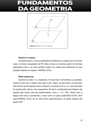 10
Ângulos no espaço
Na seção anterior, vimos as definições de distâncias no espaço que, em muitos
casos, envolviam angulações de 90º. Mas as retas e os planos podem ter diversas
angulações entre si, as quais também podem ser usadas para determinar as suas
posições relativas no espaço. (FERRAZ, 2019)
Retas coplanares
Suponha as retas r e s coplanares. Se elas forem coincidentes ou paralelas,
podemos dizer que o ângulo entre elas é zero. Agora, se elas forem concorrentes,
elas formam quatro ângulos entre si (Figura 9). Os pares θ e θ´ e γ e γ´ são chamados
de opostos pelo vértice e são congruentes. Se forem considerados dois ângulos não
opostos pelo vértice, eles são suplementares, como γ´ + θ = 180°. Nesse caso, o
ângulo entre elas é considerado o menor entre os quatro (AZEVEDO FILHO, 2015
apud FERRAZ, 2019). Se as retas forem perpendiculares, os quatro ângulos são
iguais a 90º.
 