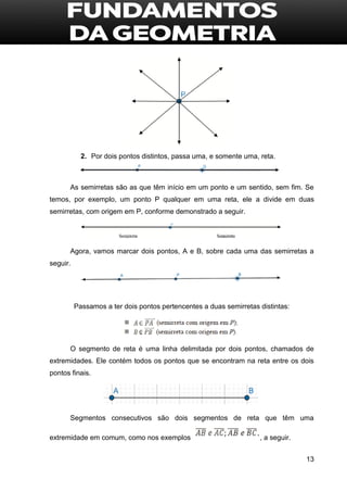 13
2. Por dois pontos distintos, passa uma, e somente uma, reta.
As semirretas são as que têm início em um ponto e um sentido, sem fim. Se
temos, por exemplo, um ponto P qualquer em uma reta, ele a divide em duas
semirretas, com origem em P, conforme demonstrado a seguir.
Agora, vamos marcar dois pontos, A e B, sobre cada uma das semirretas a
seguir.
Passamos a ter dois pontos pertencentes a duas semirretas distintas:
O segmento de reta é uma linha delimitada por dois pontos, chamados de
extremidades. Ele contém todos os pontos que se encontram na reta entre os dois
pontos finais.
Segmentos consecutivos são dois segmentos de reta que têm uma
extremidade em comum, como nos exemplos , a seguir.
 