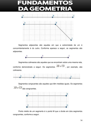 14
Segmentos adjacentes são aqueles em que a extremidade de um é
concomitantemente à do outro. Conforme aparece a seguir, os segmentos são
adjacentes.
Segmentos colineares são aqueles que se encontram sobre uma mesma reta,
conforme demonstrado a seguir. Os segmentos , por exemplo, são
colineares.
Segmentos congruentes são aqueles que têm medidas iguais. Os segmentos
são congruentes.
Ponto médio de um segmento é o ponto M que o divide em dois segmentos
congruentes, conforme a seguir.
 