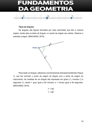 15
Tipos de ângulos
Os ângulos são figuras formadas por duas semirretas que têm a mesma
origem, sendo elas os lados do ângulo, e o ponto de origem seu vértice. Observe o
exemplo a seguir. (MACHADO, 2019)
Para medir um ângulo, utilizamos uma ferramenta chamada transferidor (Figura
1), que faz coincidir o ponto de origem do ângulo com o ponto de origem do
instrumento. As medidas de um ângulo são expressas em graus (°), minutos (’) e
segundos (”), sendo 1 grau igual a 60 minutos, e 1 minuto igual a 60 segundos.
(MACHADO, 2019)
1° = 60’
1’ = 60”
 